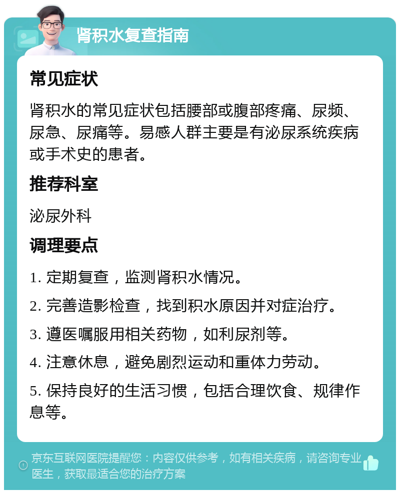 肾积水复查指南 常见症状 肾积水的常见症状包括腰部或腹部疼痛、尿频、尿急、尿痛等。易感人群主要是有泌尿系统疾病或手术史的患者。 推荐科室 泌尿外科 调理要点 1. 定期复查，监测肾积水情况。 2. 完善造影检查，找到积水原因并对症治疗。 3. 遵医嘱服用相关药物，如利尿剂等。 4. 注意休息，避免剧烈运动和重体力劳动。 5. 保持良好的生活习惯，包括合理饮食、规律作息等。