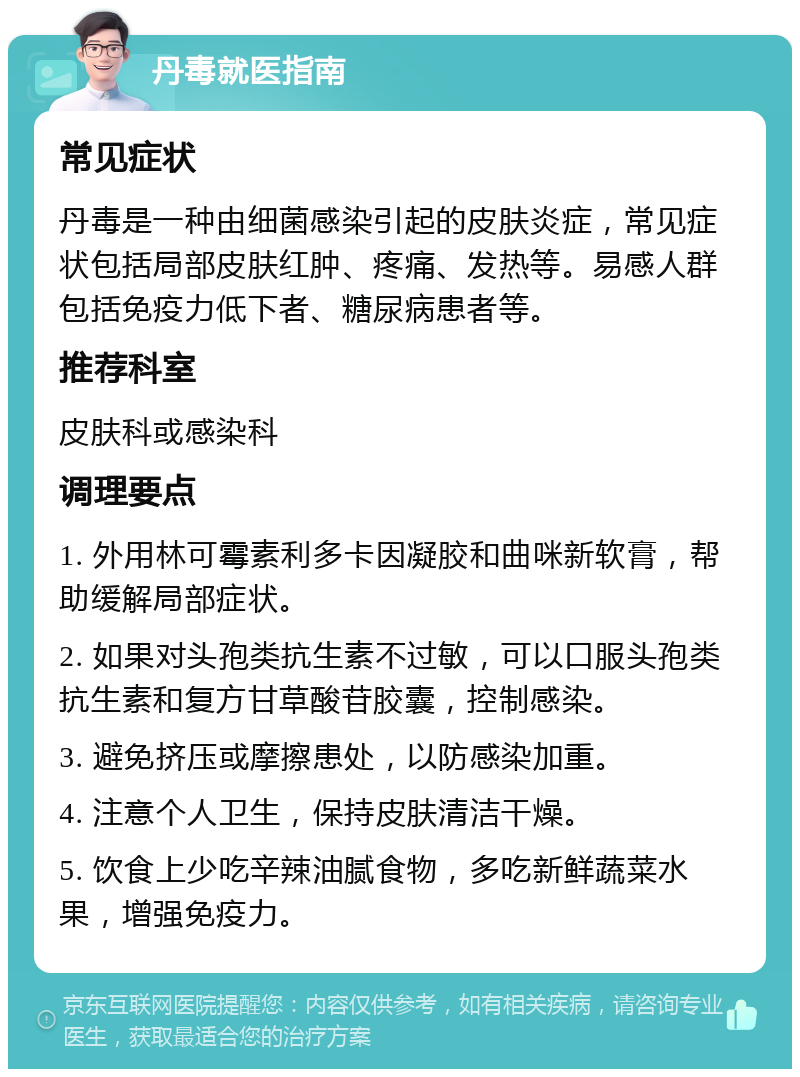 丹毒就医指南 常见症状 丹毒是一种由细菌感染引起的皮肤炎症，常见症状包括局部皮肤红肿、疼痛、发热等。易感人群包括免疫力低下者、糖尿病患者等。 推荐科室 皮肤科或感染科 调理要点 1. 外用林可霉素利多卡因凝胶和曲咪新软膏，帮助缓解局部症状。 2. 如果对头孢类抗生素不过敏，可以口服头孢类抗生素和复方甘草酸苷胶囊，控制感染。 3. 避免挤压或摩擦患处，以防感染加重。 4. 注意个人卫生，保持皮肤清洁干燥。 5. 饮食上少吃辛辣油腻食物，多吃新鲜蔬菜水果，增强免疫力。