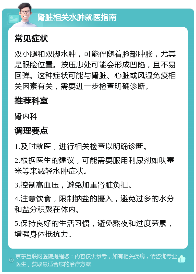 肾脏相关水肿就医指南 常见症状 双小腿和双脚水肿，可能伴随着脸部肿胀，尤其是眼睑位置。按压患处可能会形成凹陷，且不易回弹。这种症状可能与肾脏、心脏或风湿免疫相关因素有关，需要进一步检查明确诊断。 推荐科室 肾内科 调理要点 1.及时就医，进行相关检查以明确诊断。 2.根据医生的建议，可能需要服用利尿剂如呋塞米等来减轻水肿症状。 3.控制高血压，避免加重肾脏负担。 4.注意饮食，限制钠盐的摄入，避免过多的水分和盐分积聚在体内。 5.保持良好的生活习惯，避免熬夜和过度劳累，增强身体抵抗力。