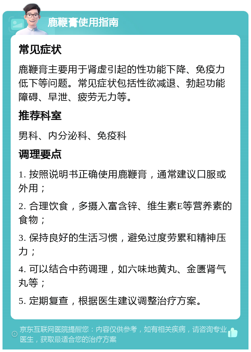 鹿鞭膏使用指南 常见症状 鹿鞭膏主要用于肾虚引起的性功能下降、免疫力低下等问题。常见症状包括性欲减退、勃起功能障碍、早泄、疲劳无力等。 推荐科室 男科、内分泌科、免疫科 调理要点 1. 按照说明书正确使用鹿鞭膏，通常建议口服或外用； 2. 合理饮食，多摄入富含锌、维生素E等营养素的食物； 3. 保持良好的生活习惯，避免过度劳累和精神压力； 4. 可以结合中药调理，如六味地黄丸、金匮肾气丸等； 5. 定期复查，根据医生建议调整治疗方案。