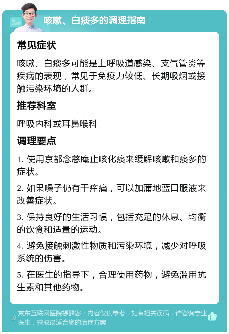 咳嗽、白痰多的调理指南 常见症状 咳嗽、白痰多可能是上呼吸道感染、支气管炎等疾病的表现，常见于免疫力较低、长期吸烟或接触污染环境的人群。 推荐科室 呼吸内科或耳鼻喉科 调理要点 1. 使用京都念慈庵止咳化痰来缓解咳嗽和痰多的症状。 2. 如果嗓子仍有干痒痛，可以加蒲地蓝口服液来改善症状。 3. 保持良好的生活习惯，包括充足的休息、均衡的饮食和适量的运动。 4. 避免接触刺激性物质和污染环境，减少对呼吸系统的伤害。 5. 在医生的指导下，合理使用药物，避免滥用抗生素和其他药物。