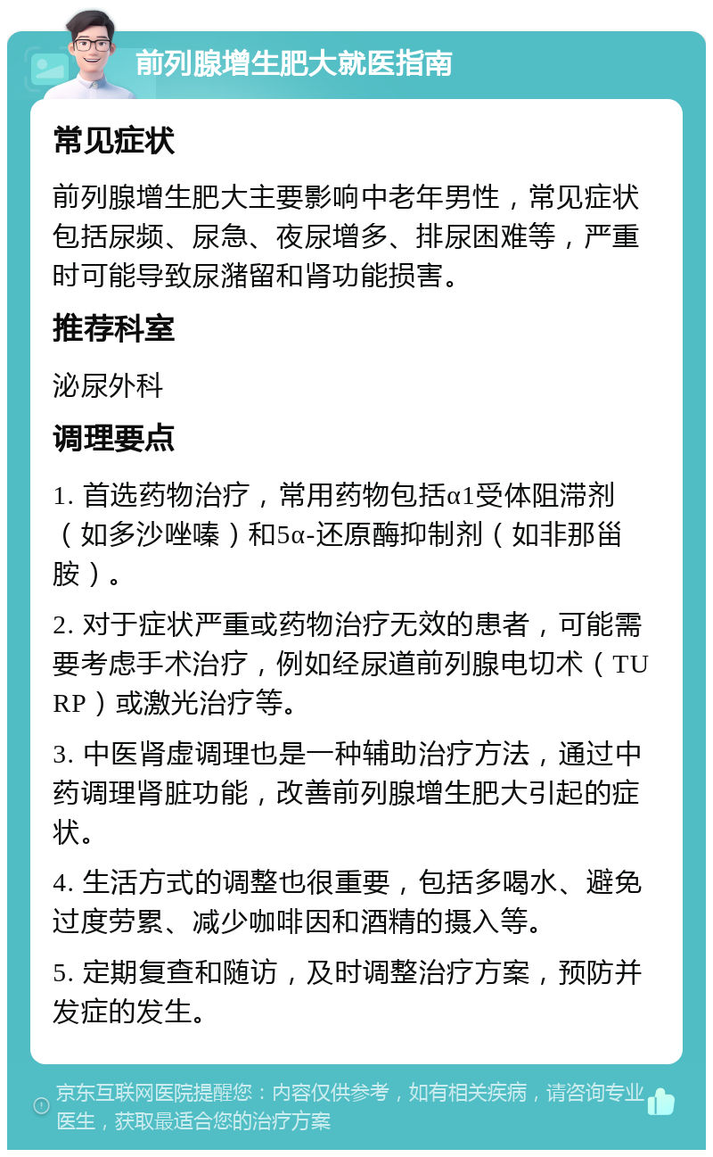 前列腺增生肥大就医指南 常见症状 前列腺增生肥大主要影响中老年男性，常见症状包括尿频、尿急、夜尿增多、排尿困难等，严重时可能导致尿潴留和肾功能损害。 推荐科室 泌尿外科 调理要点 1. 首选药物治疗，常用药物包括α1受体阻滞剂（如多沙唑嗪）和5α-还原酶抑制剂（如非那甾胺）。 2. 对于症状严重或药物治疗无效的患者，可能需要考虑手术治疗，例如经尿道前列腺电切术（TURP）或激光治疗等。 3. 中医肾虚调理也是一种辅助治疗方法，通过中药调理肾脏功能，改善前列腺增生肥大引起的症状。 4. 生活方式的调整也很重要，包括多喝水、避免过度劳累、减少咖啡因和酒精的摄入等。 5. 定期复查和随访，及时调整治疗方案，预防并发症的发生。