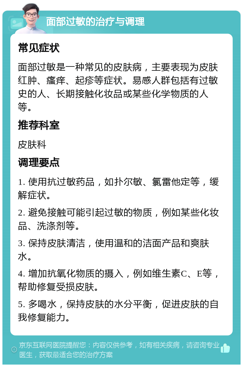 面部过敏的治疗与调理 常见症状 面部过敏是一种常见的皮肤病，主要表现为皮肤红肿、瘙痒、起疹等症状。易感人群包括有过敏史的人、长期接触化妆品或某些化学物质的人等。 推荐科室 皮肤科 调理要点 1. 使用抗过敏药品，如扑尔敏、氯雷他定等，缓解症状。 2. 避免接触可能引起过敏的物质，例如某些化妆品、洗涤剂等。 3. 保持皮肤清洁，使用温和的洁面产品和爽肤水。 4. 增加抗氧化物质的摄入，例如维生素C、E等，帮助修复受损皮肤。 5. 多喝水，保持皮肤的水分平衡，促进皮肤的自我修复能力。