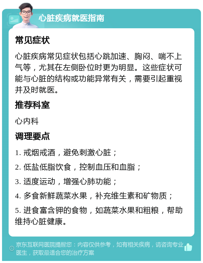 心脏疾病就医指南 常见症状 心脏疾病常见症状包括心跳加速、胸闷、喘不上气等，尤其在左侧卧位时更为明显。这些症状可能与心脏的结构或功能异常有关，需要引起重视并及时就医。 推荐科室 心内科 调理要点 1. 戒烟戒酒，避免刺激心脏； 2. 低盐低脂饮食，控制血压和血脂； 3. 适度运动，增强心肺功能； 4. 多食新鲜蔬菜水果，补充维生素和矿物质； 5. 进食富含钾的食物，如蔬菜水果和粗粮，帮助维持心脏健康。