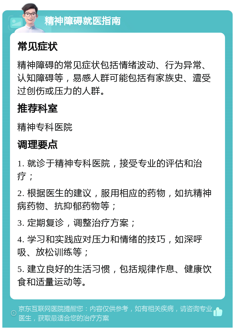 精神障碍就医指南 常见症状 精神障碍的常见症状包括情绪波动、行为异常、认知障碍等，易感人群可能包括有家族史、遭受过创伤或压力的人群。 推荐科室 精神专科医院 调理要点 1. 就诊于精神专科医院，接受专业的评估和治疗； 2. 根据医生的建议，服用相应的药物，如抗精神病药物、抗抑郁药物等； 3. 定期复诊，调整治疗方案； 4. 学习和实践应对压力和情绪的技巧，如深呼吸、放松训练等； 5. 建立良好的生活习惯，包括规律作息、健康饮食和适量运动等。