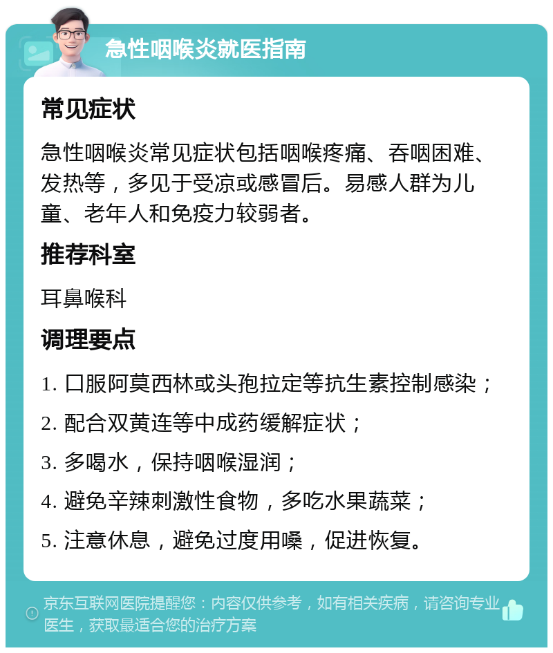 急性咽喉炎就医指南 常见症状 急性咽喉炎常见症状包括咽喉疼痛、吞咽困难、发热等，多见于受凉或感冒后。易感人群为儿童、老年人和免疫力较弱者。 推荐科室 耳鼻喉科 调理要点 1. 口服阿莫西林或头孢拉定等抗生素控制感染； 2. 配合双黄连等中成药缓解症状； 3. 多喝水，保持咽喉湿润； 4. 避免辛辣刺激性食物，多吃水果蔬菜； 5. 注意休息，避免过度用嗓，促进恢复。