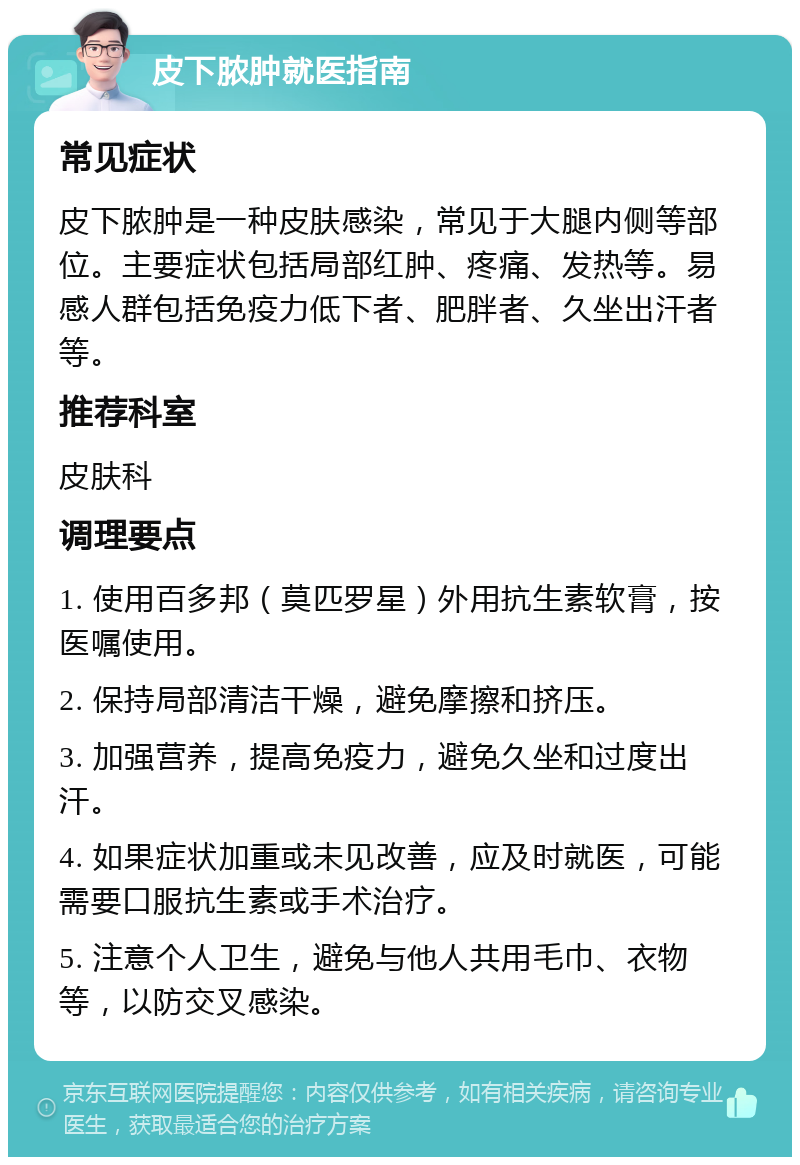 皮下脓肿就医指南 常见症状 皮下脓肿是一种皮肤感染，常见于大腿内侧等部位。主要症状包括局部红肿、疼痛、发热等。易感人群包括免疫力低下者、肥胖者、久坐出汗者等。 推荐科室 皮肤科 调理要点 1. 使用百多邦（莫匹罗星）外用抗生素软膏，按医嘱使用。 2. 保持局部清洁干燥，避免摩擦和挤压。 3. 加强营养，提高免疫力，避免久坐和过度出汗。 4. 如果症状加重或未见改善，应及时就医，可能需要口服抗生素或手术治疗。 5. 注意个人卫生，避免与他人共用毛巾、衣物等，以防交叉感染。