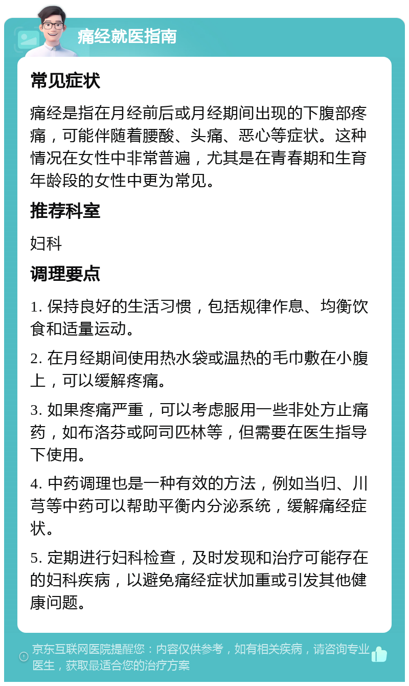 痛经就医指南 常见症状 痛经是指在月经前后或月经期间出现的下腹部疼痛，可能伴随着腰酸、头痛、恶心等症状。这种情况在女性中非常普遍，尤其是在青春期和生育年龄段的女性中更为常见。 推荐科室 妇科 调理要点 1. 保持良好的生活习惯，包括规律作息、均衡饮食和适量运动。 2. 在月经期间使用热水袋或温热的毛巾敷在小腹上，可以缓解疼痛。 3. 如果疼痛严重，可以考虑服用一些非处方止痛药，如布洛芬或阿司匹林等，但需要在医生指导下使用。 4. 中药调理也是一种有效的方法，例如当归、川芎等中药可以帮助平衡内分泌系统，缓解痛经症状。 5. 定期进行妇科检查，及时发现和治疗可能存在的妇科疾病，以避免痛经症状加重或引发其他健康问题。