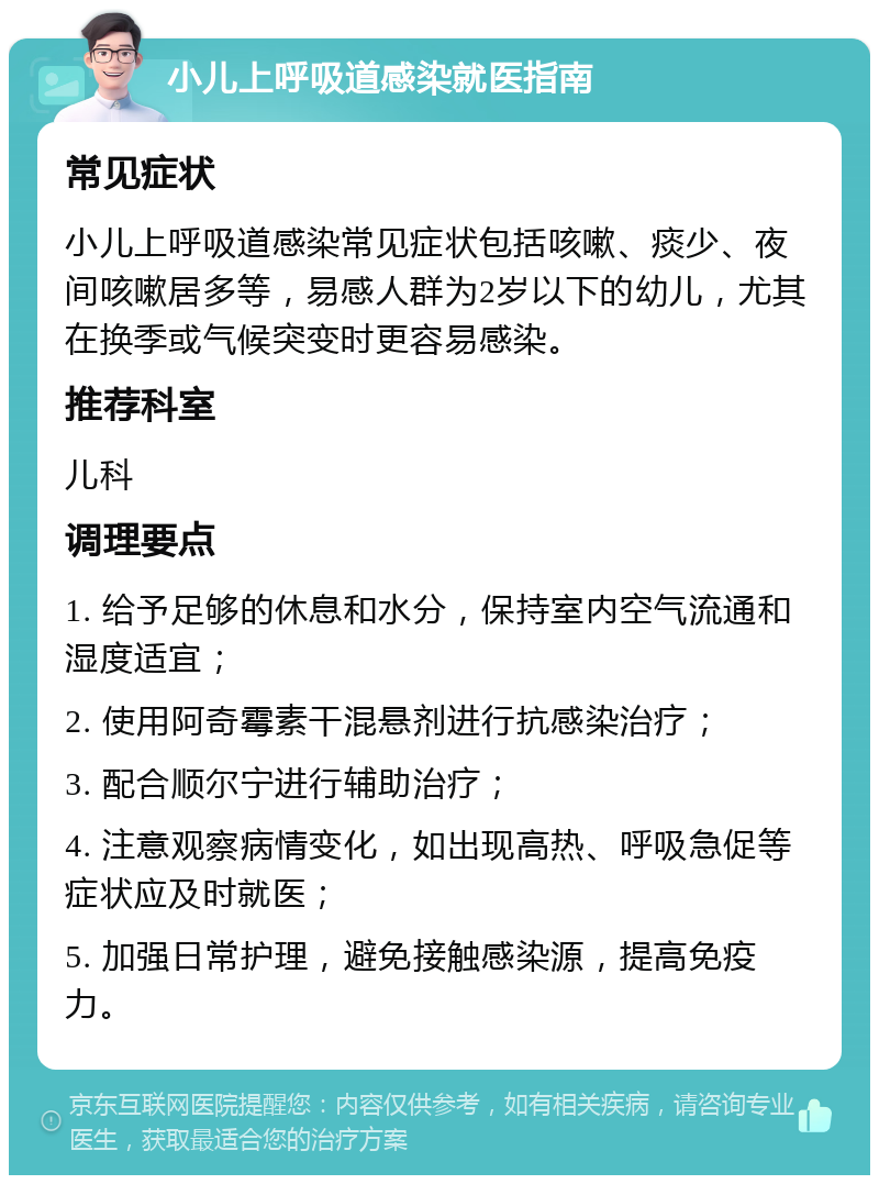 小儿上呼吸道感染就医指南 常见症状 小儿上呼吸道感染常见症状包括咳嗽、痰少、夜间咳嗽居多等，易感人群为2岁以下的幼儿，尤其在换季或气候突变时更容易感染。 推荐科室 儿科 调理要点 1. 给予足够的休息和水分，保持室内空气流通和湿度适宜； 2. 使用阿奇霉素干混悬剂进行抗感染治疗； 3. 配合顺尔宁进行辅助治疗； 4. 注意观察病情变化，如出现高热、呼吸急促等症状应及时就医； 5. 加强日常护理，避免接触感染源，提高免疫力。