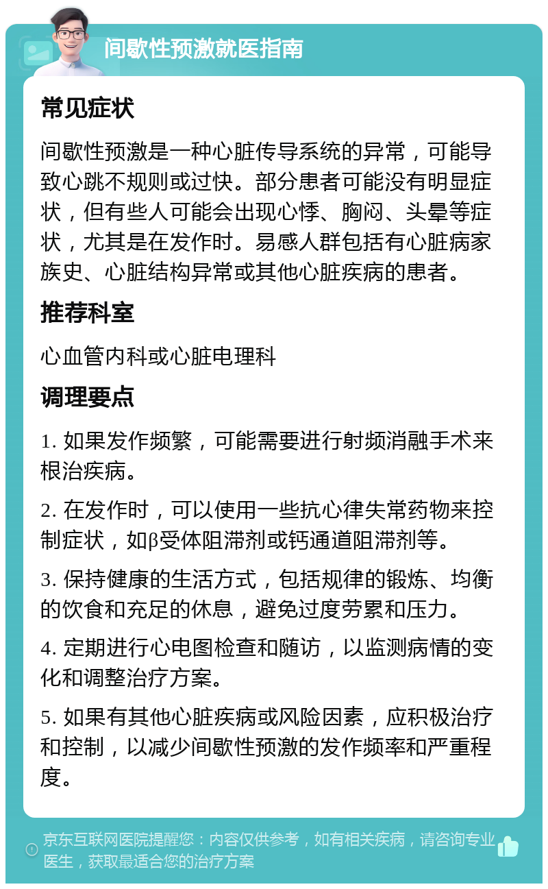 间歇性预激就医指南 常见症状 间歇性预激是一种心脏传导系统的异常，可能导致心跳不规则或过快。部分患者可能没有明显症状，但有些人可能会出现心悸、胸闷、头晕等症状，尤其是在发作时。易感人群包括有心脏病家族史、心脏结构异常或其他心脏疾病的患者。 推荐科室 心血管内科或心脏电理科 调理要点 1. 如果发作频繁，可能需要进行射频消融手术来根治疾病。 2. 在发作时，可以使用一些抗心律失常药物来控制症状，如β受体阻滞剂或钙通道阻滞剂等。 3. 保持健康的生活方式，包括规律的锻炼、均衡的饮食和充足的休息，避免过度劳累和压力。 4. 定期进行心电图检查和随访，以监测病情的变化和调整治疗方案。 5. 如果有其他心脏疾病或风险因素，应积极治疗和控制，以减少间歇性预激的发作频率和严重程度。