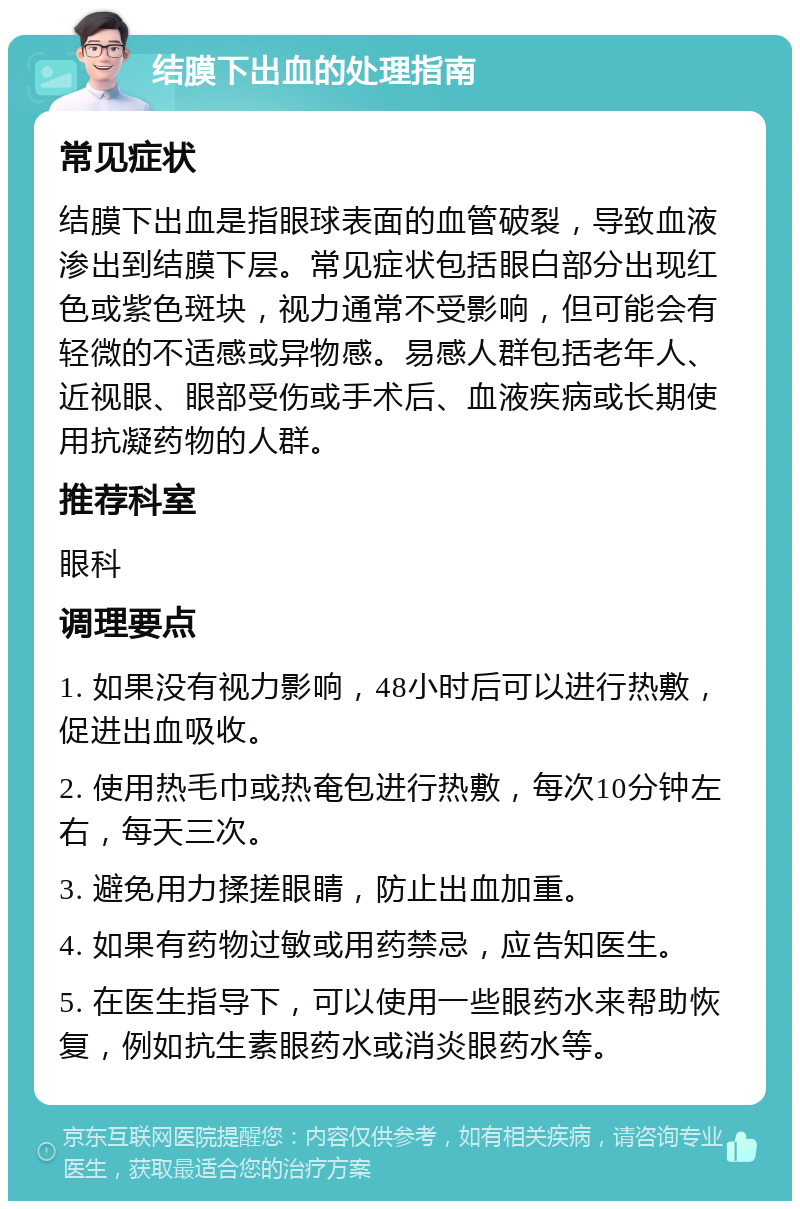 结膜下出血的处理指南 常见症状 结膜下出血是指眼球表面的血管破裂，导致血液渗出到结膜下层。常见症状包括眼白部分出现红色或紫色斑块，视力通常不受影响，但可能会有轻微的不适感或异物感。易感人群包括老年人、近视眼、眼部受伤或手术后、血液疾病或长期使用抗凝药物的人群。 推荐科室 眼科 调理要点 1. 如果没有视力影响，48小时后可以进行热敷，促进出血吸收。 2. 使用热毛巾或热奄包进行热敷，每次10分钟左右，每天三次。 3. 避免用力揉搓眼睛，防止出血加重。 4. 如果有药物过敏或用药禁忌，应告知医生。 5. 在医生指导下，可以使用一些眼药水来帮助恢复，例如抗生素眼药水或消炎眼药水等。