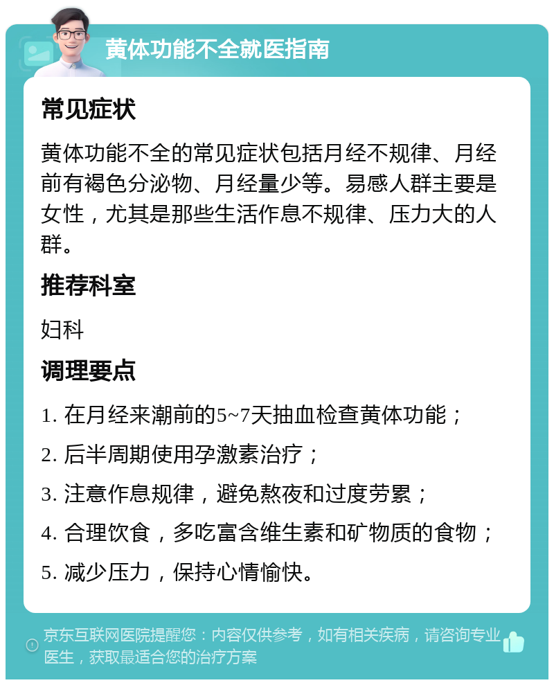 黄体功能不全就医指南 常见症状 黄体功能不全的常见症状包括月经不规律、月经前有褐色分泌物、月经量少等。易感人群主要是女性，尤其是那些生活作息不规律、压力大的人群。 推荐科室 妇科 调理要点 1. 在月经来潮前的5~7天抽血检查黄体功能； 2. 后半周期使用孕激素治疗； 3. 注意作息规律，避免熬夜和过度劳累； 4. 合理饮食，多吃富含维生素和矿物质的食物； 5. 减少压力，保持心情愉快。