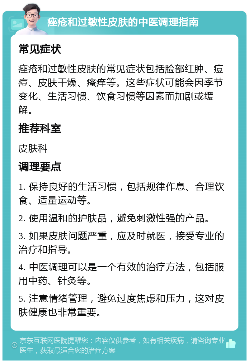 痤疮和过敏性皮肤的中医调理指南 常见症状 痤疮和过敏性皮肤的常见症状包括脸部红肿、痘痘、皮肤干燥、瘙痒等。这些症状可能会因季节变化、生活习惯、饮食习惯等因素而加剧或缓解。 推荐科室 皮肤科 调理要点 1. 保持良好的生活习惯，包括规律作息、合理饮食、适量运动等。 2. 使用温和的护肤品，避免刺激性强的产品。 3. 如果皮肤问题严重，应及时就医，接受专业的治疗和指导。 4. 中医调理可以是一个有效的治疗方法，包括服用中药、针灸等。 5. 注意情绪管理，避免过度焦虑和压力，这对皮肤健康也非常重要。