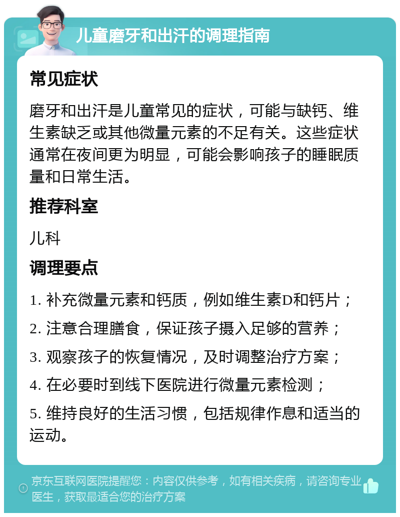 儿童磨牙和出汗的调理指南 常见症状 磨牙和出汗是儿童常见的症状，可能与缺钙、维生素缺乏或其他微量元素的不足有关。这些症状通常在夜间更为明显，可能会影响孩子的睡眠质量和日常生活。 推荐科室 儿科 调理要点 1. 补充微量元素和钙质，例如维生素D和钙片； 2. 注意合理膳食，保证孩子摄入足够的营养； 3. 观察孩子的恢复情况，及时调整治疗方案； 4. 在必要时到线下医院进行微量元素检测； 5. 维持良好的生活习惯，包括规律作息和适当的运动。