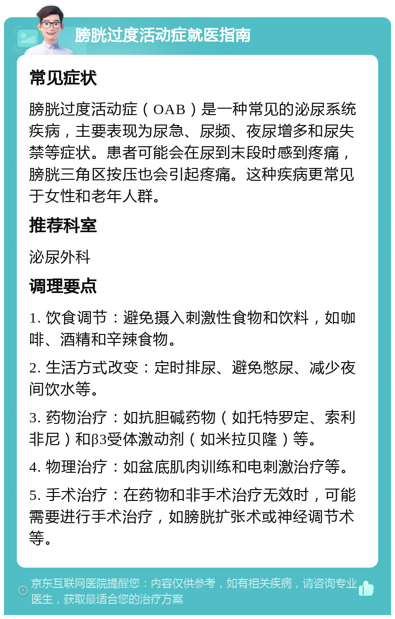 膀胱过度活动症就医指南 常见症状 膀胱过度活动症（OAB）是一种常见的泌尿系统疾病，主要表现为尿急、尿频、夜尿增多和尿失禁等症状。患者可能会在尿到末段时感到疼痛，膀胱三角区按压也会引起疼痛。这种疾病更常见于女性和老年人群。 推荐科室 泌尿外科 调理要点 1. 饮食调节：避免摄入刺激性食物和饮料，如咖啡、酒精和辛辣食物。 2. 生活方式改变：定时排尿、避免憋尿、减少夜间饮水等。 3. 药物治疗：如抗胆碱药物（如托特罗定、索利非尼）和β3受体激动剂（如米拉贝隆）等。 4. 物理治疗：如盆底肌肉训练和电刺激治疗等。 5. 手术治疗：在药物和非手术治疗无效时，可能需要进行手术治疗，如膀胱扩张术或神经调节术等。