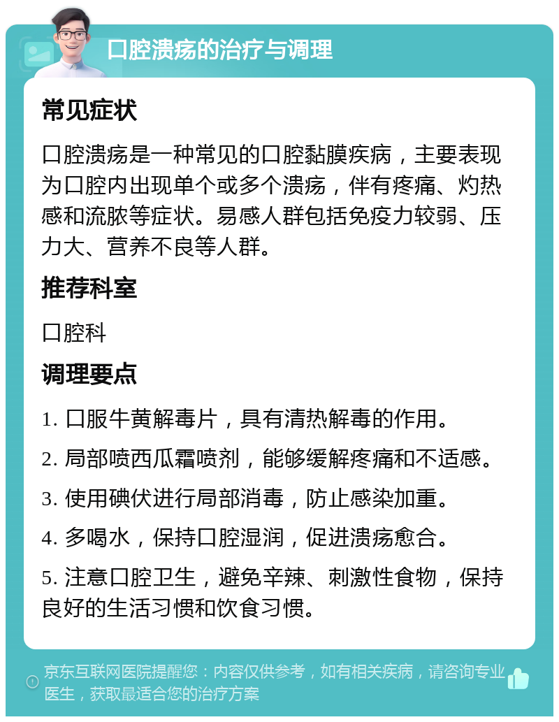 口腔溃疡的治疗与调理 常见症状 口腔溃疡是一种常见的口腔黏膜疾病，主要表现为口腔内出现单个或多个溃疡，伴有疼痛、灼热感和流脓等症状。易感人群包括免疫力较弱、压力大、营养不良等人群。 推荐科室 口腔科 调理要点 1. 口服牛黄解毒片，具有清热解毒的作用。 2. 局部喷西瓜霜喷剂，能够缓解疼痛和不适感。 3. 使用碘伏进行局部消毒，防止感染加重。 4. 多喝水，保持口腔湿润，促进溃疡愈合。 5. 注意口腔卫生，避免辛辣、刺激性食物，保持良好的生活习惯和饮食习惯。