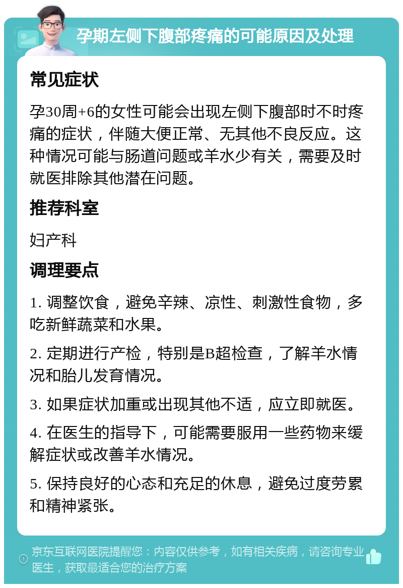 孕期左侧下腹部疼痛的可能原因及处理 常见症状 孕30周+6的女性可能会出现左侧下腹部时不时疼痛的症状，伴随大便正常、无其他不良反应。这种情况可能与肠道问题或羊水少有关，需要及时就医排除其他潜在问题。 推荐科室 妇产科 调理要点 1. 调整饮食，避免辛辣、凉性、刺激性食物，多吃新鲜蔬菜和水果。 2. 定期进行产检，特别是B超检查，了解羊水情况和胎儿发育情况。 3. 如果症状加重或出现其他不适，应立即就医。 4. 在医生的指导下，可能需要服用一些药物来缓解症状或改善羊水情况。 5. 保持良好的心态和充足的休息，避免过度劳累和精神紧张。