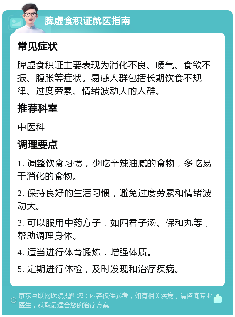 脾虚食积证就医指南 常见症状 脾虚食积证主要表现为消化不良、嗳气、食欲不振、腹胀等症状。易感人群包括长期饮食不规律、过度劳累、情绪波动大的人群。 推荐科室 中医科 调理要点 1. 调整饮食习惯，少吃辛辣油腻的食物，多吃易于消化的食物。 2. 保持良好的生活习惯，避免过度劳累和情绪波动大。 3. 可以服用中药方子，如四君子汤、保和丸等，帮助调理身体。 4. 适当进行体育锻炼，增强体质。 5. 定期进行体检，及时发现和治疗疾病。