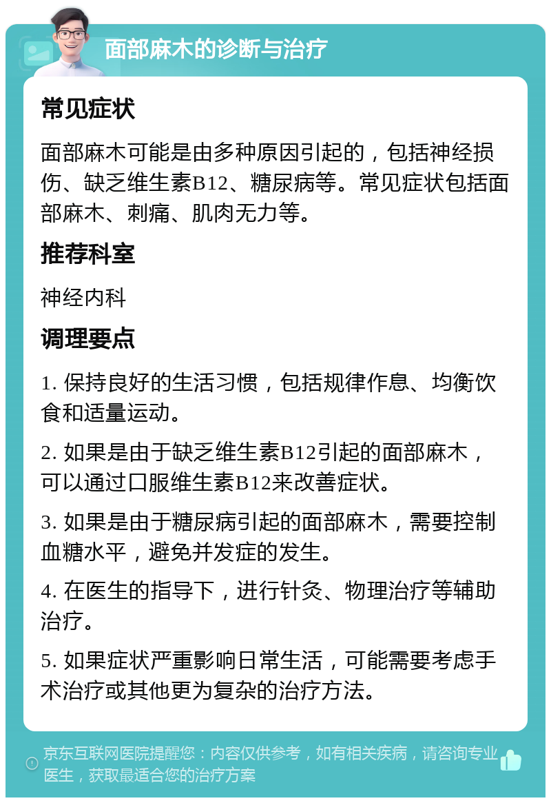 面部麻木的诊断与治疗 常见症状 面部麻木可能是由多种原因引起的，包括神经损伤、缺乏维生素B12、糖尿病等。常见症状包括面部麻木、刺痛、肌肉无力等。 推荐科室 神经内科 调理要点 1. 保持良好的生活习惯，包括规律作息、均衡饮食和适量运动。 2. 如果是由于缺乏维生素B12引起的面部麻木，可以通过口服维生素B12来改善症状。 3. 如果是由于糖尿病引起的面部麻木，需要控制血糖水平，避免并发症的发生。 4. 在医生的指导下，进行针灸、物理治疗等辅助治疗。 5. 如果症状严重影响日常生活，可能需要考虑手术治疗或其他更为复杂的治疗方法。