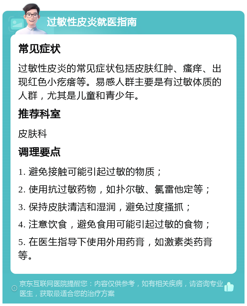 过敏性皮炎就医指南 常见症状 过敏性皮炎的常见症状包括皮肤红肿、瘙痒、出现红色小疙瘩等。易感人群主要是有过敏体质的人群，尤其是儿童和青少年。 推荐科室 皮肤科 调理要点 1. 避免接触可能引起过敏的物质； 2. 使用抗过敏药物，如扑尔敏、氯雷他定等； 3. 保持皮肤清洁和湿润，避免过度搔抓； 4. 注意饮食，避免食用可能引起过敏的食物； 5. 在医生指导下使用外用药膏，如激素类药膏等。