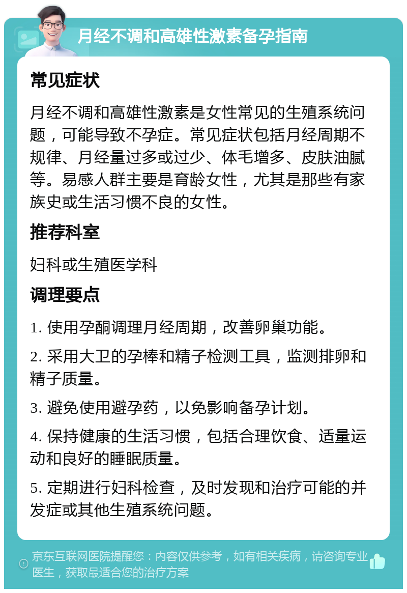 月经不调和高雄性激素备孕指南 常见症状 月经不调和高雄性激素是女性常见的生殖系统问题，可能导致不孕症。常见症状包括月经周期不规律、月经量过多或过少、体毛增多、皮肤油腻等。易感人群主要是育龄女性，尤其是那些有家族史或生活习惯不良的女性。 推荐科室 妇科或生殖医学科 调理要点 1. 使用孕酮调理月经周期，改善卵巢功能。 2. 采用大卫的孕棒和精子检测工具，监测排卵和精子质量。 3. 避免使用避孕药，以免影响备孕计划。 4. 保持健康的生活习惯，包括合理饮食、适量运动和良好的睡眠质量。 5. 定期进行妇科检查，及时发现和治疗可能的并发症或其他生殖系统问题。