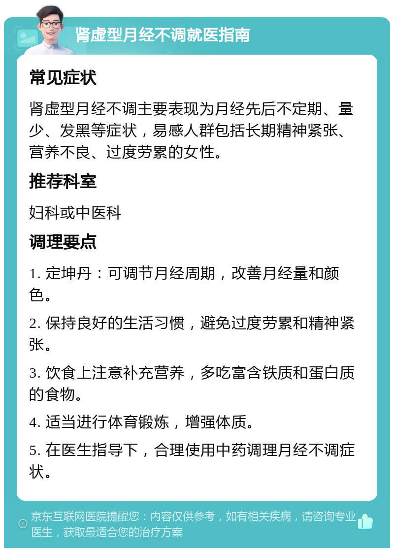 肾虚型月经不调就医指南 常见症状 肾虚型月经不调主要表现为月经先后不定期、量少、发黑等症状，易感人群包括长期精神紧张、营养不良、过度劳累的女性。 推荐科室 妇科或中医科 调理要点 1. 定坤丹：可调节月经周期，改善月经量和颜色。 2. 保持良好的生活习惯，避免过度劳累和精神紧张。 3. 饮食上注意补充营养，多吃富含铁质和蛋白质的食物。 4. 适当进行体育锻炼，增强体质。 5. 在医生指导下，合理使用中药调理月经不调症状。