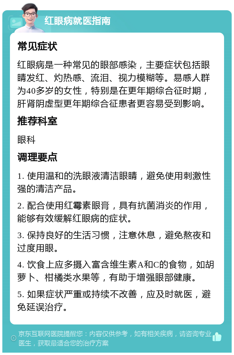 红眼病就医指南 常见症状 红眼病是一种常见的眼部感染，主要症状包括眼睛发红、灼热感、流泪、视力模糊等。易感人群为40多岁的女性，特别是在更年期综合征时期，肝肾阴虚型更年期综合征患者更容易受到影响。 推荐科室 眼科 调理要点 1. 使用温和的洗眼液清洁眼睛，避免使用刺激性强的清洁产品。 2. 配合使用红霉素眼膏，具有抗菌消炎的作用，能够有效缓解红眼病的症状。 3. 保持良好的生活习惯，注意休息，避免熬夜和过度用眼。 4. 饮食上应多摄入富含维生素A和C的食物，如胡萝卜、柑橘类水果等，有助于增强眼部健康。 5. 如果症状严重或持续不改善，应及时就医，避免延误治疗。