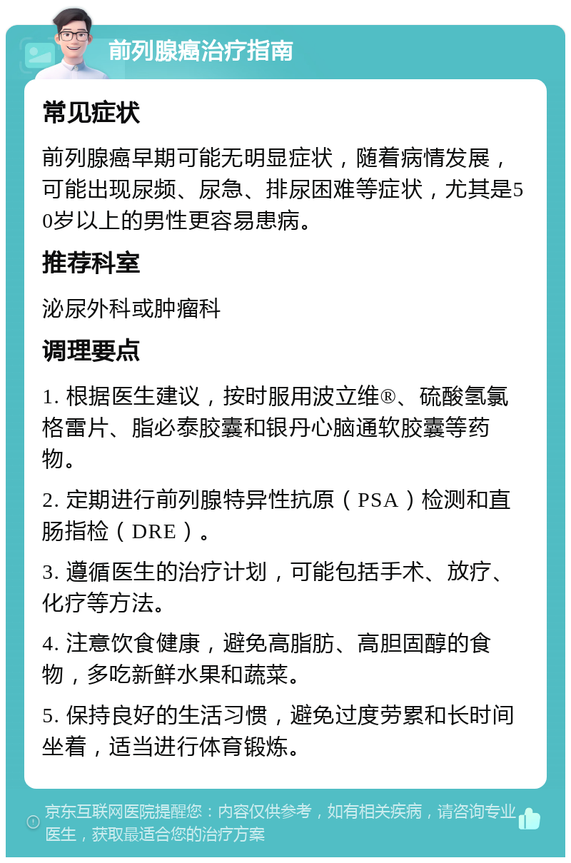 前列腺癌治疗指南 常见症状 前列腺癌早期可能无明显症状，随着病情发展，可能出现尿频、尿急、排尿困难等症状，尤其是50岁以上的男性更容易患病。 推荐科室 泌尿外科或肿瘤科 调理要点 1. 根据医生建议，按时服用波立维®、硫酸氢氯格雷片、脂必泰胶囊和银丹心脑通软胶囊等药物。 2. 定期进行前列腺特异性抗原（PSA）检测和直肠指检（DRE）。 3. 遵循医生的治疗计划，可能包括手术、放疗、化疗等方法。 4. 注意饮食健康，避免高脂肪、高胆固醇的食物，多吃新鲜水果和蔬菜。 5. 保持良好的生活习惯，避免过度劳累和长时间坐着，适当进行体育锻炼。