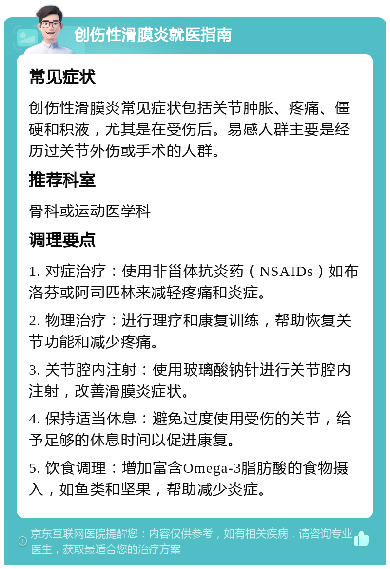 创伤性滑膜炎就医指南 常见症状 创伤性滑膜炎常见症状包括关节肿胀、疼痛、僵硬和积液，尤其是在受伤后。易感人群主要是经历过关节外伤或手术的人群。 推荐科室 骨科或运动医学科 调理要点 1. 对症治疗：使用非甾体抗炎药（NSAIDs）如布洛芬或阿司匹林来减轻疼痛和炎症。 2. 物理治疗：进行理疗和康复训练，帮助恢复关节功能和减少疼痛。 3. 关节腔内注射：使用玻璃酸钠针进行关节腔内注射，改善滑膜炎症状。 4. 保持适当休息：避免过度使用受伤的关节，给予足够的休息时间以促进康复。 5. 饮食调理：增加富含Omega-3脂肪酸的食物摄入，如鱼类和坚果，帮助减少炎症。