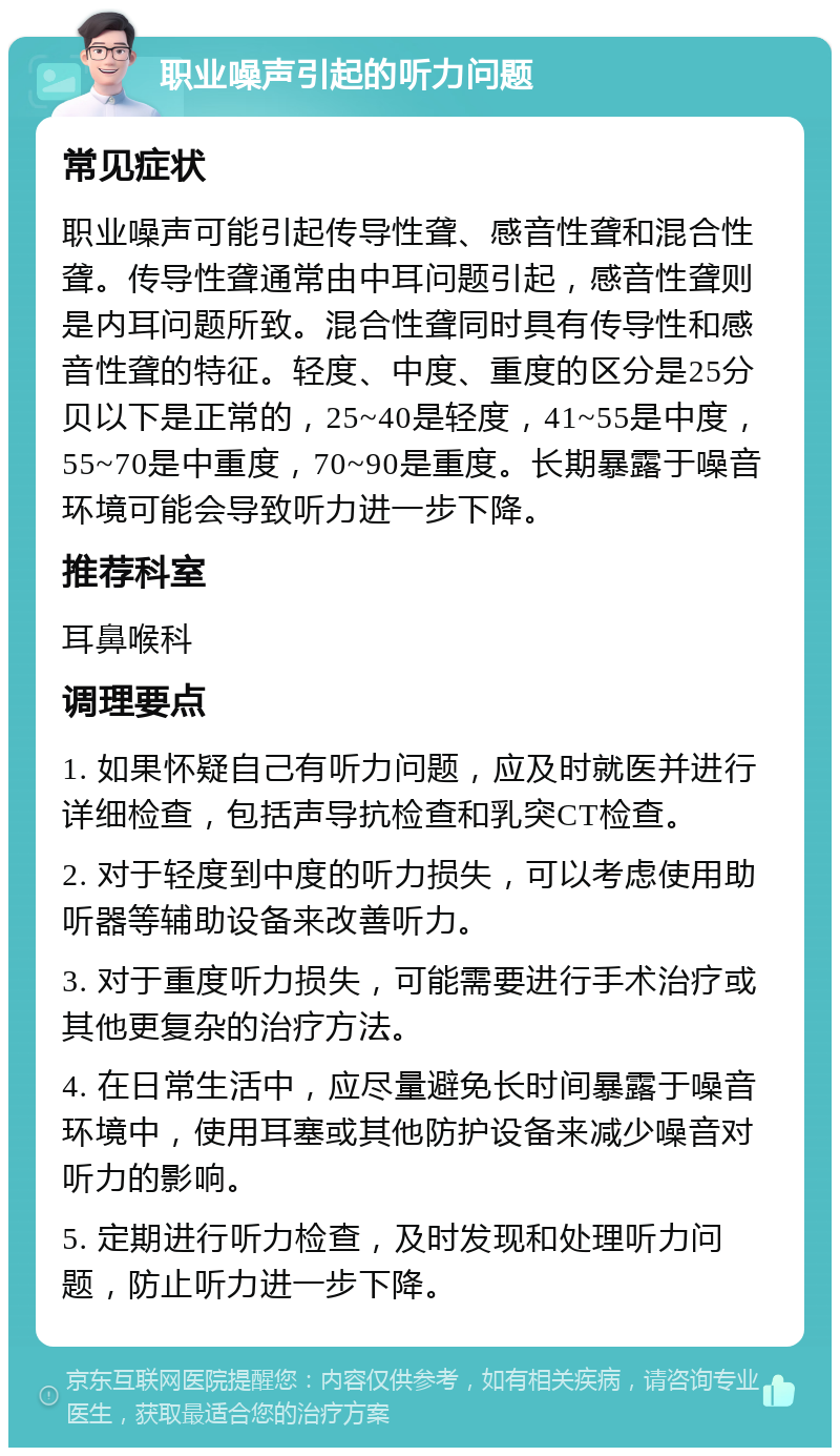 职业噪声引起的听力问题 常见症状 职业噪声可能引起传导性聋、感音性聋和混合性聋。传导性聋通常由中耳问题引起，感音性聋则是内耳问题所致。混合性聋同时具有传导性和感音性聋的特征。轻度、中度、重度的区分是25分贝以下是正常的，25~40是轻度，41~55是中度，55~70是中重度，70~90是重度。长期暴露于噪音环境可能会导致听力进一步下降。 推荐科室 耳鼻喉科 调理要点 1. 如果怀疑自己有听力问题，应及时就医并进行详细检查，包括声导抗检查和乳突CT检查。 2. 对于轻度到中度的听力损失，可以考虑使用助听器等辅助设备来改善听力。 3. 对于重度听力损失，可能需要进行手术治疗或其他更复杂的治疗方法。 4. 在日常生活中，应尽量避免长时间暴露于噪音环境中，使用耳塞或其他防护设备来减少噪音对听力的影响。 5. 定期进行听力检查，及时发现和处理听力问题，防止听力进一步下降。