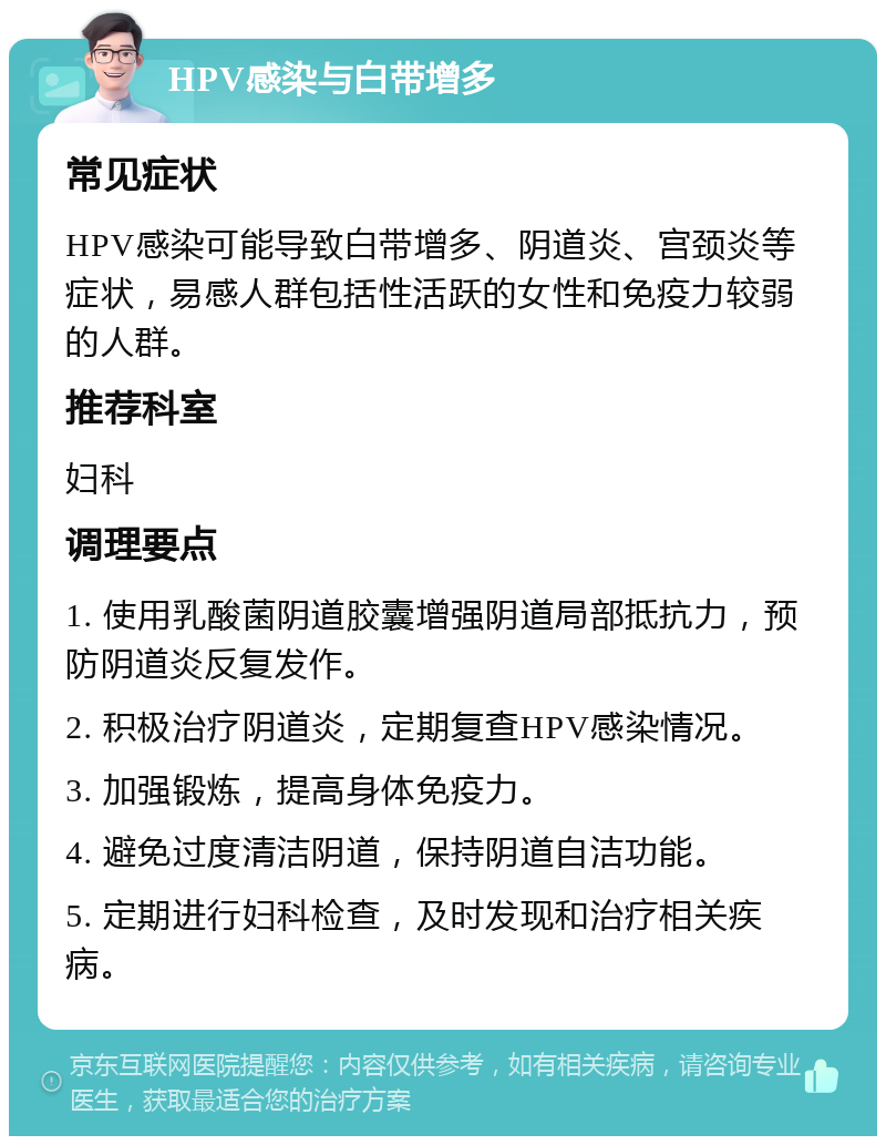 HPV感染与白带增多 常见症状 HPV感染可能导致白带增多、阴道炎、宫颈炎等症状，易感人群包括性活跃的女性和免疫力较弱的人群。 推荐科室 妇科 调理要点 1. 使用乳酸菌阴道胶囊增强阴道局部抵抗力，预防阴道炎反复发作。 2. 积极治疗阴道炎，定期复查HPV感染情况。 3. 加强锻炼，提高身体免疫力。 4. 避免过度清洁阴道，保持阴道自洁功能。 5. 定期进行妇科检查，及时发现和治疗相关疾病。