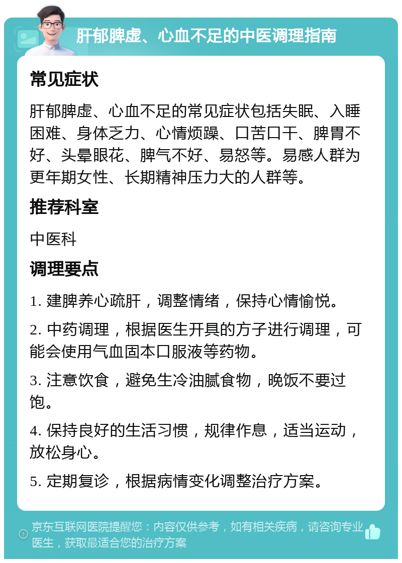 肝郁脾虚、心血不足的中医调理指南 常见症状 肝郁脾虚、心血不足的常见症状包括失眠、入睡困难、身体乏力、心情烦躁、口苦口干、脾胃不好、头晕眼花、脾气不好、易怒等。易感人群为更年期女性、长期精神压力大的人群等。 推荐科室 中医科 调理要点 1. 建脾养心疏肝，调整情绪，保持心情愉悦。 2. 中药调理，根据医生开具的方子进行调理，可能会使用气血固本口服液等药物。 3. 注意饮食，避免生冷油腻食物，晚饭不要过饱。 4. 保持良好的生活习惯，规律作息，适当运动，放松身心。 5. 定期复诊，根据病情变化调整治疗方案。