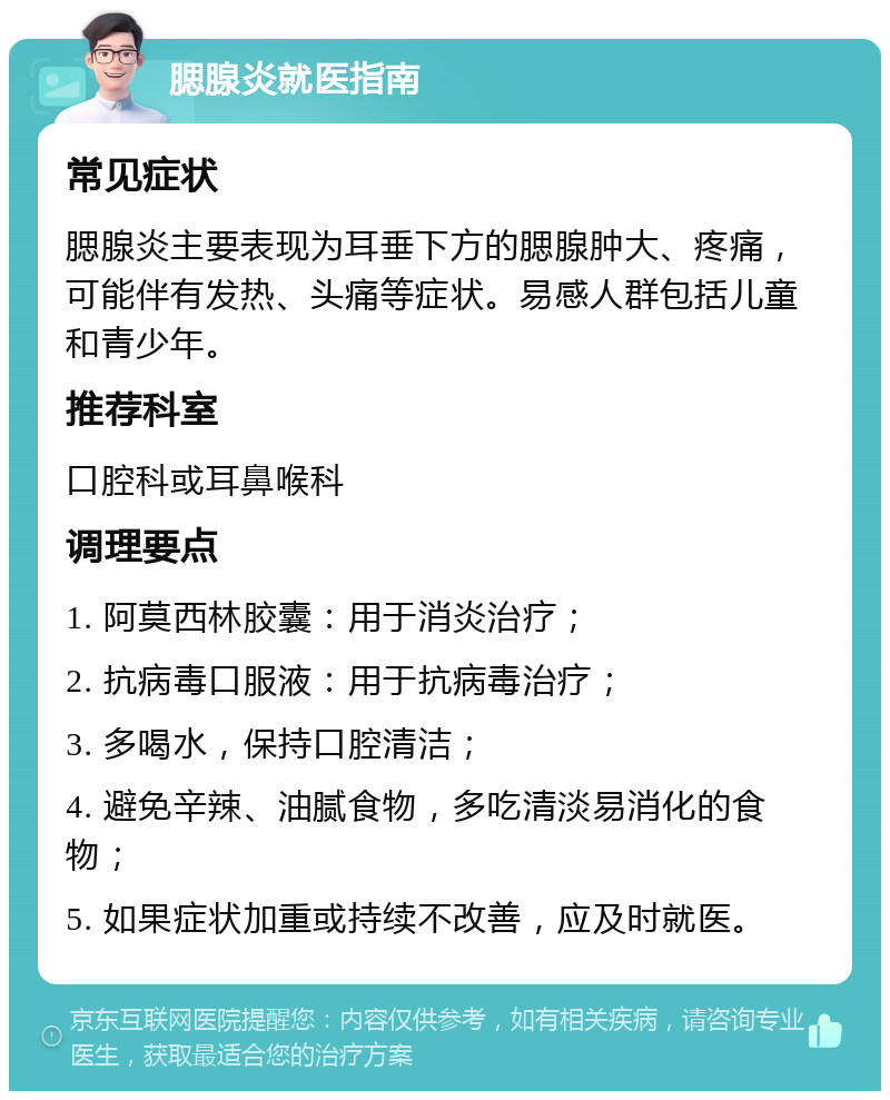 腮腺炎就医指南 常见症状 腮腺炎主要表现为耳垂下方的腮腺肿大、疼痛，可能伴有发热、头痛等症状。易感人群包括儿童和青少年。 推荐科室 口腔科或耳鼻喉科 调理要点 1. 阿莫西林胶囊：用于消炎治疗； 2. 抗病毒口服液：用于抗病毒治疗； 3. 多喝水，保持口腔清洁； 4. 避免辛辣、油腻食物，多吃清淡易消化的食物； 5. 如果症状加重或持续不改善，应及时就医。