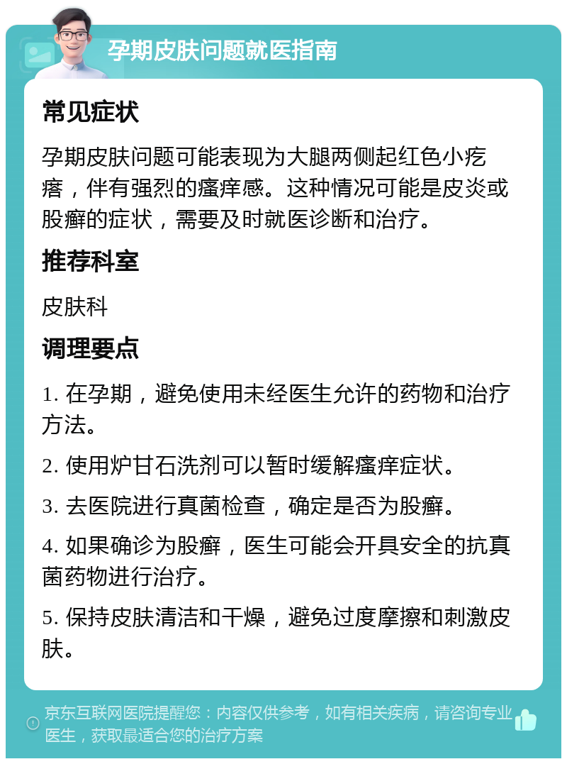 孕期皮肤问题就医指南 常见症状 孕期皮肤问题可能表现为大腿两侧起红色小疙瘩，伴有强烈的瘙痒感。这种情况可能是皮炎或股癣的症状，需要及时就医诊断和治疗。 推荐科室 皮肤科 调理要点 1. 在孕期，避免使用未经医生允许的药物和治疗方法。 2. 使用炉甘石洗剂可以暂时缓解瘙痒症状。 3. 去医院进行真菌检查，确定是否为股癣。 4. 如果确诊为股癣，医生可能会开具安全的抗真菌药物进行治疗。 5. 保持皮肤清洁和干燥，避免过度摩擦和刺激皮肤。