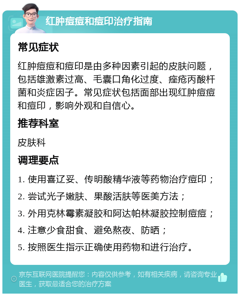 红肿痘痘和痘印治疗指南 常见症状 红肿痘痘和痘印是由多种因素引起的皮肤问题，包括雄激素过高、毛囊口角化过度、痤疮丙酸杆菌和炎症因子。常见症状包括面部出现红肿痘痘和痘印，影响外观和自信心。 推荐科室 皮肤科 调理要点 1. 使用喜辽妥、传明酸精华液等药物治疗痘印； 2. 尝试光子嫩肤、果酸活肤等医美方法； 3. 外用克林霉素凝胶和阿达帕林凝胶控制痘痘； 4. 注意少食甜食、避免熬夜、防晒； 5. 按照医生指示正确使用药物和进行治疗。