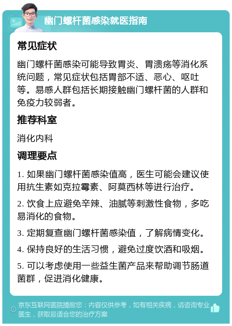 幽门螺杆菌感染就医指南 常见症状 幽门螺杆菌感染可能导致胃炎、胃溃疡等消化系统问题，常见症状包括胃部不适、恶心、呕吐等。易感人群包括长期接触幽门螺杆菌的人群和免疫力较弱者。 推荐科室 消化内科 调理要点 1. 如果幽门螺杆菌感染值高，医生可能会建议使用抗生素如克拉霉素、阿莫西林等进行治疗。 2. 饮食上应避免辛辣、油腻等刺激性食物，多吃易消化的食物。 3. 定期复查幽门螺杆菌感染值，了解病情变化。 4. 保持良好的生活习惯，避免过度饮酒和吸烟。 5. 可以考虑使用一些益生菌产品来帮助调节肠道菌群，促进消化健康。