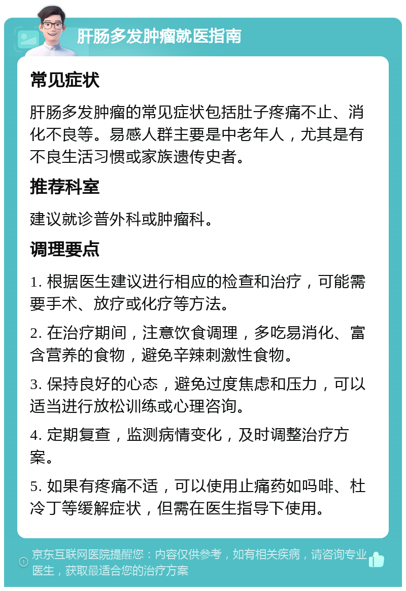 肝肠多发肿瘤就医指南 常见症状 肝肠多发肿瘤的常见症状包括肚子疼痛不止、消化不良等。易感人群主要是中老年人，尤其是有不良生活习惯或家族遗传史者。 推荐科室 建议就诊普外科或肿瘤科。 调理要点 1. 根据医生建议进行相应的检查和治疗，可能需要手术、放疗或化疗等方法。 2. 在治疗期间，注意饮食调理，多吃易消化、富含营养的食物，避免辛辣刺激性食物。 3. 保持良好的心态，避免过度焦虑和压力，可以适当进行放松训练或心理咨询。 4. 定期复查，监测病情变化，及时调整治疗方案。 5. 如果有疼痛不适，可以使用止痛药如吗啡、杜冷丁等缓解症状，但需在医生指导下使用。