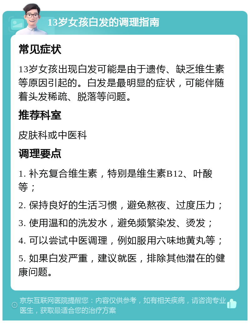 13岁女孩白发的调理指南 常见症状 13岁女孩出现白发可能是由于遗传、缺乏维生素等原因引起的。白发是最明显的症状，可能伴随着头发稀疏、脱落等问题。 推荐科室 皮肤科或中医科 调理要点 1. 补充复合维生素，特别是维生素B12、叶酸等； 2. 保持良好的生活习惯，避免熬夜、过度压力； 3. 使用温和的洗发水，避免频繁染发、烫发； 4. 可以尝试中医调理，例如服用六味地黄丸等； 5. 如果白发严重，建议就医，排除其他潜在的健康问题。