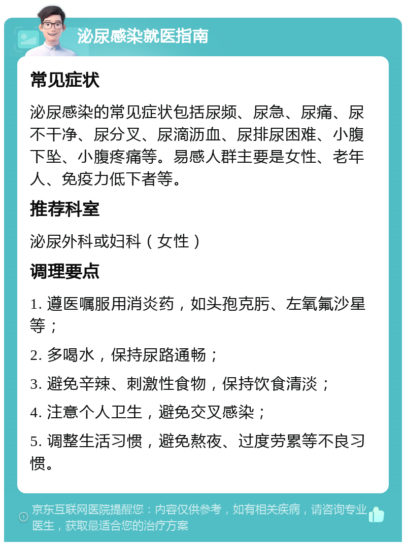 泌尿感染就医指南 常见症状 泌尿感染的常见症状包括尿频、尿急、尿痛、尿不干净、尿分叉、尿滴沥血、尿排尿困难、小腹下坠、小腹疼痛等。易感人群主要是女性、老年人、免疫力低下者等。 推荐科室 泌尿外科或妇科（女性） 调理要点 1. 遵医嘱服用消炎药，如头孢克肟、左氧氟沙星等； 2. 多喝水，保持尿路通畅； 3. 避免辛辣、刺激性食物，保持饮食清淡； 4. 注意个人卫生，避免交叉感染； 5. 调整生活习惯，避免熬夜、过度劳累等不良习惯。