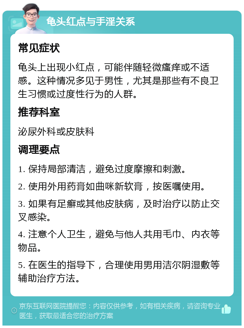 龟头红点与手淫关系 常见症状 龟头上出现小红点，可能伴随轻微瘙痒或不适感。这种情况多见于男性，尤其是那些有不良卫生习惯或过度性行为的人群。 推荐科室 泌尿外科或皮肤科 调理要点 1. 保持局部清洁，避免过度摩擦和刺激。 2. 使用外用药膏如曲咪新软膏，按医嘱使用。 3. 如果有足癣或其他皮肤病，及时治疗以防止交叉感染。 4. 注意个人卫生，避免与他人共用毛巾、内衣等物品。 5. 在医生的指导下，合理使用男用洁尔阴湿敷等辅助治疗方法。