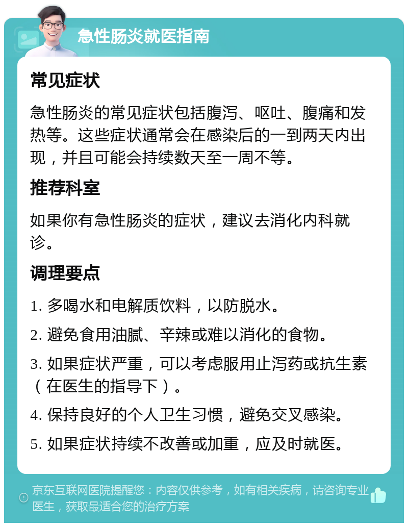 急性肠炎就医指南 常见症状 急性肠炎的常见症状包括腹泻、呕吐、腹痛和发热等。这些症状通常会在感染后的一到两天内出现，并且可能会持续数天至一周不等。 推荐科室 如果你有急性肠炎的症状，建议去消化内科就诊。 调理要点 1. 多喝水和电解质饮料，以防脱水。 2. 避免食用油腻、辛辣或难以消化的食物。 3. 如果症状严重，可以考虑服用止泻药或抗生素（在医生的指导下）。 4. 保持良好的个人卫生习惯，避免交叉感染。 5. 如果症状持续不改善或加重，应及时就医。