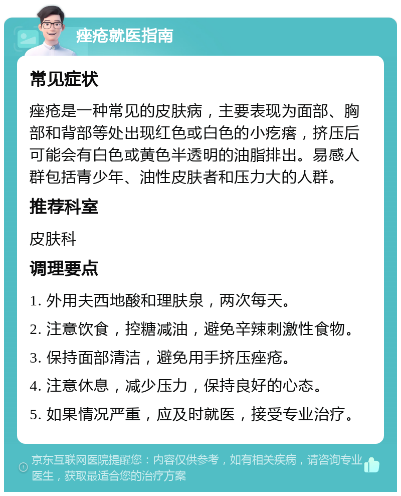 痤疮就医指南 常见症状 痤疮是一种常见的皮肤病，主要表现为面部、胸部和背部等处出现红色或白色的小疙瘩，挤压后可能会有白色或黄色半透明的油脂排出。易感人群包括青少年、油性皮肤者和压力大的人群。 推荐科室 皮肤科 调理要点 1. 外用夫西地酸和理肤泉，两次每天。 2. 注意饮食，控糖减油，避免辛辣刺激性食物。 3. 保持面部清洁，避免用手挤压痤疮。 4. 注意休息，减少压力，保持良好的心态。 5. 如果情况严重，应及时就医，接受专业治疗。