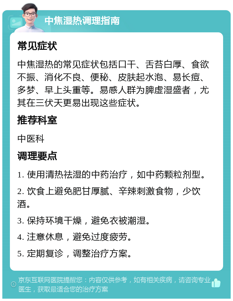 中焦湿热调理指南 常见症状 中焦湿热的常见症状包括口干、舌苔白厚、食欲不振、消化不良、便秘、皮肤起水泡、易长痘、多梦、早上头重等。易感人群为脾虚湿盛者，尤其在三伏天更易出现这些症状。 推荐科室 中医科 调理要点 1. 使用清热祛湿的中药治疗，如中药颗粒剂型。 2. 饮食上避免肥甘厚腻、辛辣刺激食物，少饮酒。 3. 保持环境干燥，避免衣被潮湿。 4. 注意休息，避免过度疲劳。 5. 定期复诊，调整治疗方案。