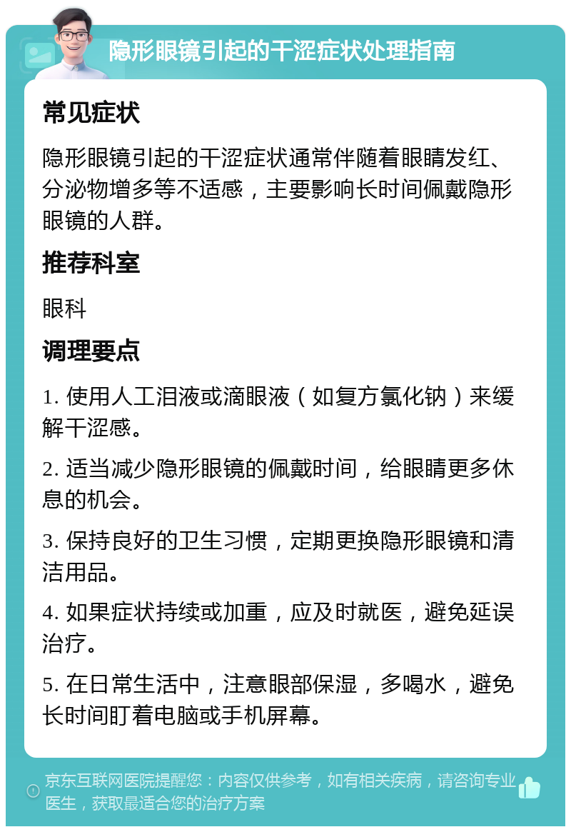 隐形眼镜引起的干涩症状处理指南 常见症状 隐形眼镜引起的干涩症状通常伴随着眼睛发红、分泌物增多等不适感，主要影响长时间佩戴隐形眼镜的人群。 推荐科室 眼科 调理要点 1. 使用人工泪液或滴眼液（如复方氯化钠）来缓解干涩感。 2. 适当减少隐形眼镜的佩戴时间，给眼睛更多休息的机会。 3. 保持良好的卫生习惯，定期更换隐形眼镜和清洁用品。 4. 如果症状持续或加重，应及时就医，避免延误治疗。 5. 在日常生活中，注意眼部保湿，多喝水，避免长时间盯着电脑或手机屏幕。