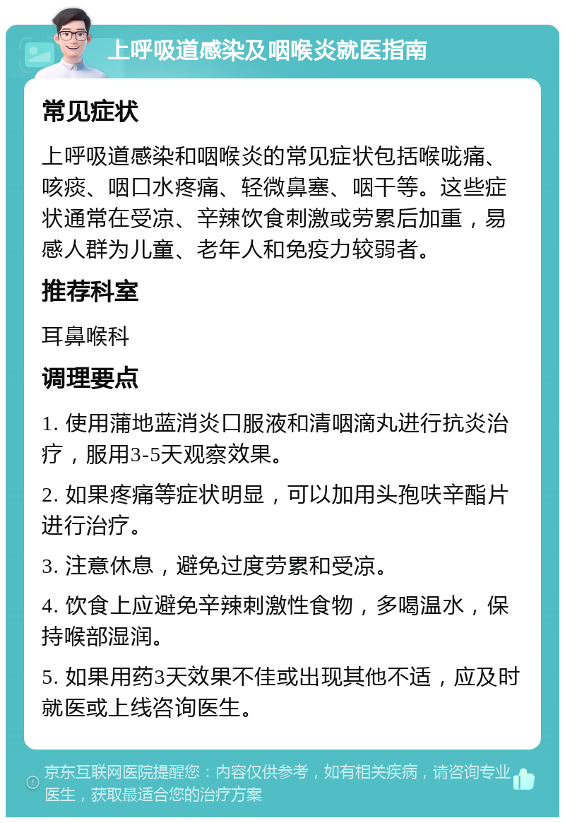 上呼吸道感染及咽喉炎就医指南 常见症状 上呼吸道感染和咽喉炎的常见症状包括喉咙痛、咳痰、咽口水疼痛、轻微鼻塞、咽干等。这些症状通常在受凉、辛辣饮食刺激或劳累后加重，易感人群为儿童、老年人和免疫力较弱者。 推荐科室 耳鼻喉科 调理要点 1. 使用蒲地蓝消炎口服液和清咽滴丸进行抗炎治疗，服用3-5天观察效果。 2. 如果疼痛等症状明显，可以加用头孢呋辛酯片进行治疗。 3. 注意休息，避免过度劳累和受凉。 4. 饮食上应避免辛辣刺激性食物，多喝温水，保持喉部湿润。 5. 如果用药3天效果不佳或出现其他不适，应及时就医或上线咨询医生。