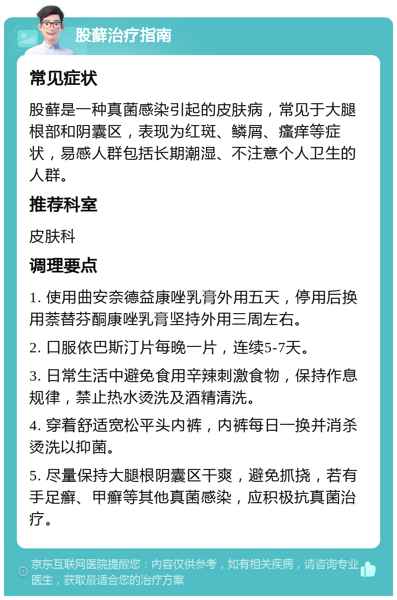 股藓治疗指南 常见症状 股藓是一种真菌感染引起的皮肤病，常见于大腿根部和阴囊区，表现为红斑、鳞屑、瘙痒等症状，易感人群包括长期潮湿、不注意个人卫生的人群。 推荐科室 皮肤科 调理要点 1. 使用曲安奈德益康唑乳膏外用五天，停用后换用萘替芬酮康唑乳膏坚持外用三周左右。 2. 口服依巴斯汀片每晚一片，连续5-7天。 3. 日常生活中避免食用辛辣刺激食物，保持作息规律，禁止热水烫洗及酒精清洗。 4. 穿着舒适宽松平头内裤，内裤每日一换并消杀烫洗以抑菌。 5. 尽量保持大腿根阴囊区干爽，避免抓挠，若有手足癣、甲癣等其他真菌感染，应积极抗真菌治疗。