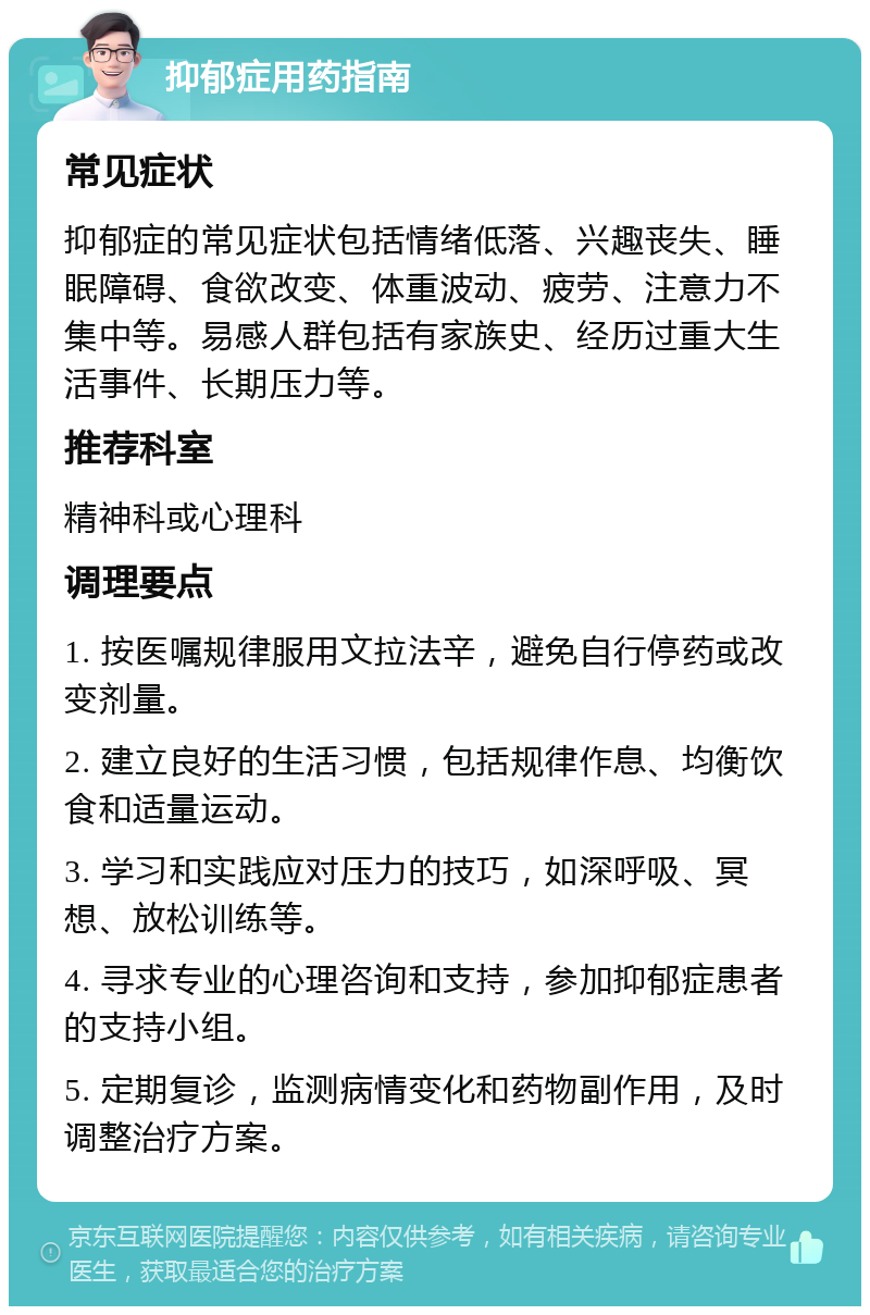 抑郁症用药指南 常见症状 抑郁症的常见症状包括情绪低落、兴趣丧失、睡眠障碍、食欲改变、体重波动、疲劳、注意力不集中等。易感人群包括有家族史、经历过重大生活事件、长期压力等。 推荐科室 精神科或心理科 调理要点 1. 按医嘱规律服用文拉法辛，避免自行停药或改变剂量。 2. 建立良好的生活习惯，包括规律作息、均衡饮食和适量运动。 3. 学习和实践应对压力的技巧，如深呼吸、冥想、放松训练等。 4. 寻求专业的心理咨询和支持，参加抑郁症患者的支持小组。 5. 定期复诊，监测病情变化和药物副作用，及时调整治疗方案。