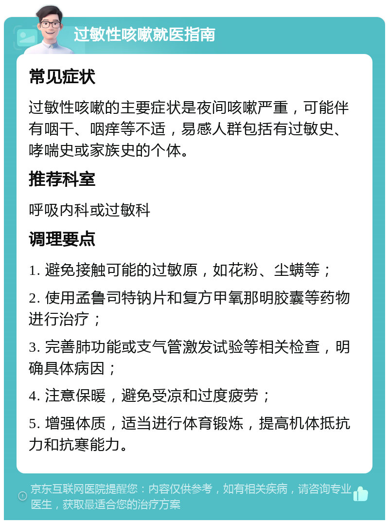 过敏性咳嗽就医指南 常见症状 过敏性咳嗽的主要症状是夜间咳嗽严重，可能伴有咽干、咽痒等不适，易感人群包括有过敏史、哮喘史或家族史的个体。 推荐科室 呼吸内科或过敏科 调理要点 1. 避免接触可能的过敏原，如花粉、尘螨等； 2. 使用孟鲁司特钠片和复方甲氧那明胶囊等药物进行治疗； 3. 完善肺功能或支气管激发试验等相关检查，明确具体病因； 4. 注意保暖，避免受凉和过度疲劳； 5. 增强体质，适当进行体育锻炼，提高机体抵抗力和抗寒能力。