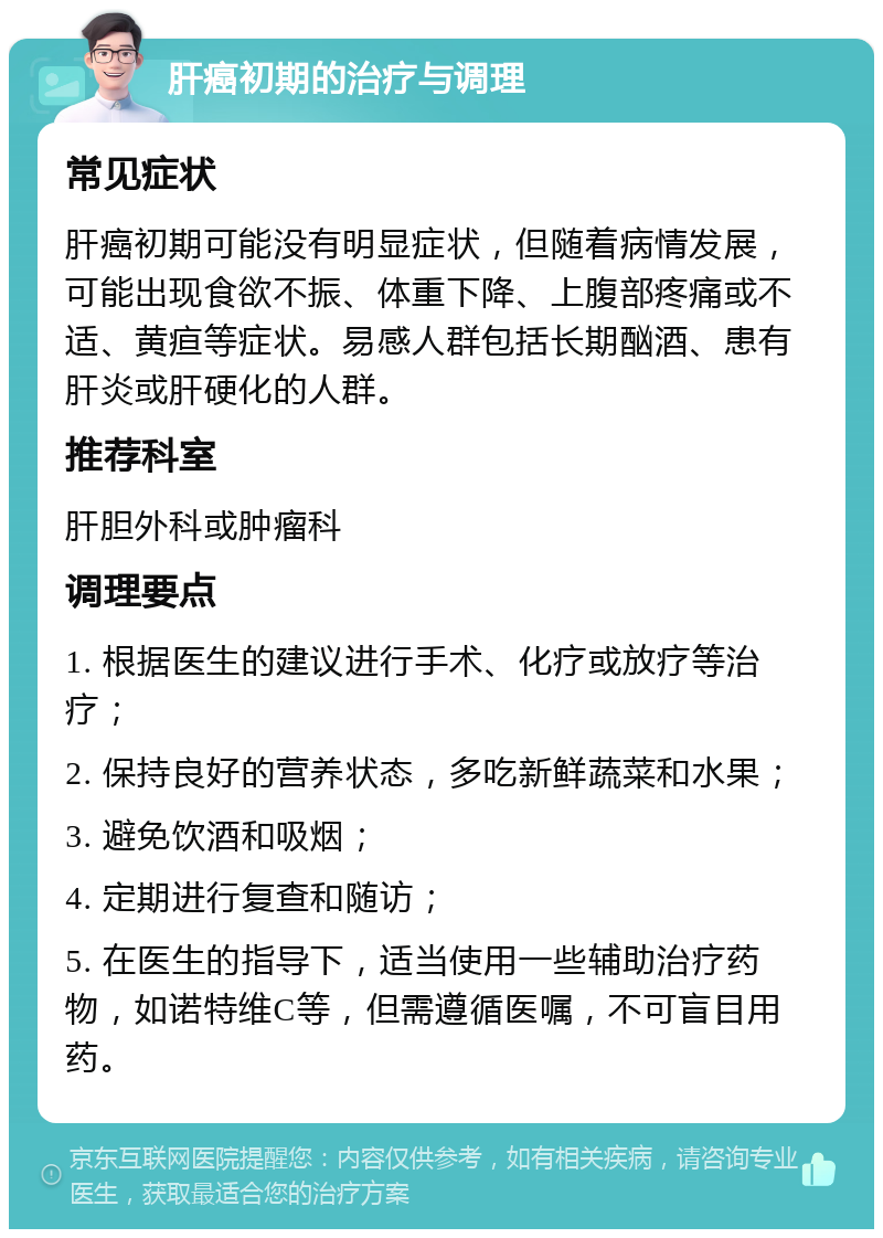 肝癌初期的治疗与调理 常见症状 肝癌初期可能没有明显症状，但随着病情发展，可能出现食欲不振、体重下降、上腹部疼痛或不适、黄疸等症状。易感人群包括长期酗酒、患有肝炎或肝硬化的人群。 推荐科室 肝胆外科或肿瘤科 调理要点 1. 根据医生的建议进行手术、化疗或放疗等治疗； 2. 保持良好的营养状态，多吃新鲜蔬菜和水果； 3. 避免饮酒和吸烟； 4. 定期进行复查和随访； 5. 在医生的指导下，适当使用一些辅助治疗药物，如诺特维C等，但需遵循医嘱，不可盲目用药。