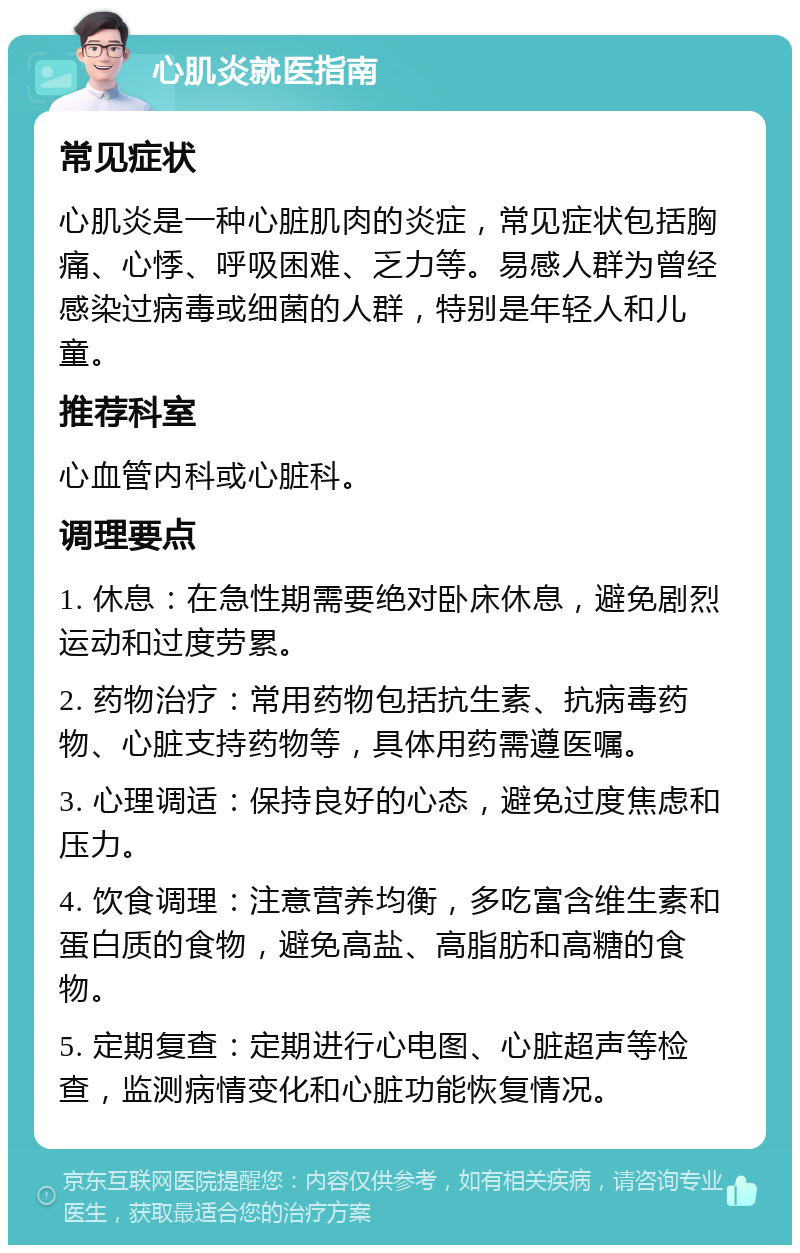 心肌炎就医指南 常见症状 心肌炎是一种心脏肌肉的炎症，常见症状包括胸痛、心悸、呼吸困难、乏力等。易感人群为曾经感染过病毒或细菌的人群，特别是年轻人和儿童。 推荐科室 心血管内科或心脏科。 调理要点 1. 休息：在急性期需要绝对卧床休息，避免剧烈运动和过度劳累。 2. 药物治疗：常用药物包括抗生素、抗病毒药物、心脏支持药物等，具体用药需遵医嘱。 3. 心理调适：保持良好的心态，避免过度焦虑和压力。 4. 饮食调理：注意营养均衡，多吃富含维生素和蛋白质的食物，避免高盐、高脂肪和高糖的食物。 5. 定期复查：定期进行心电图、心脏超声等检查，监测病情变化和心脏功能恢复情况。